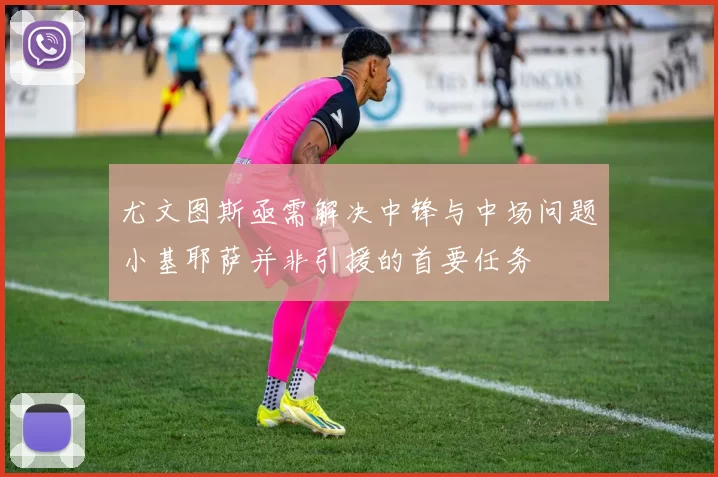 尤文图斯亟需解决中锋与中场问题小基耶萨并非引援的首要任务