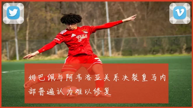 姆巴佩与阿韦洛亚关系决裂皇马内部普遍认为难以修复