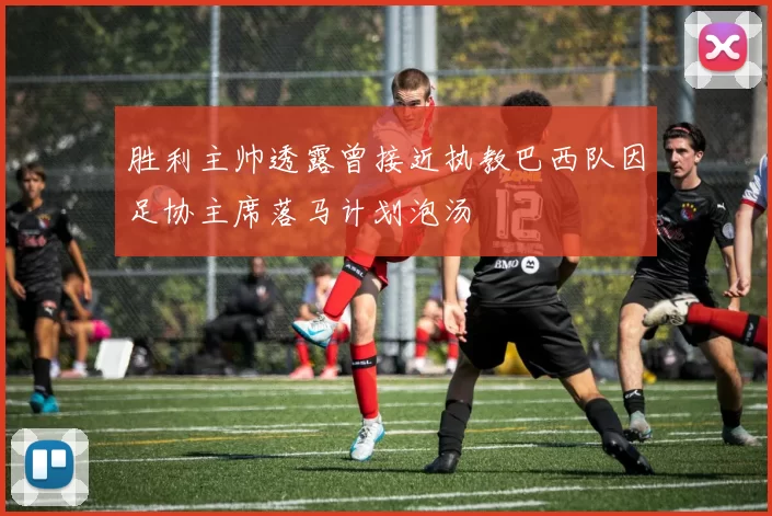胜利主帅透露曾接近执教巴西队因足协主席落马计划泡汤