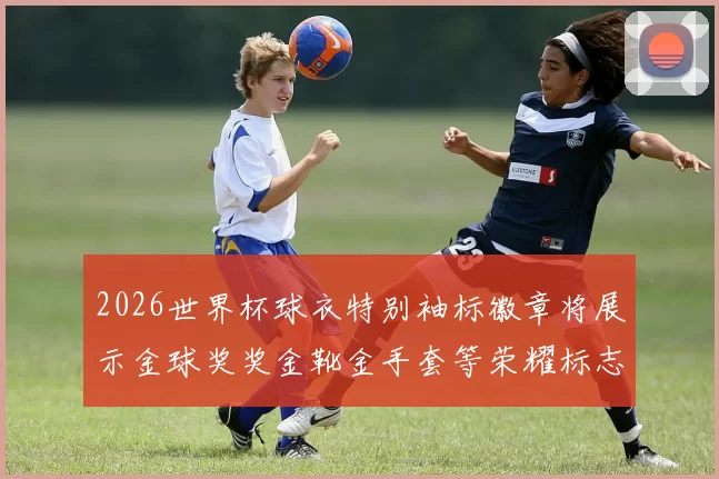 2026世界杯球衣特别袖标徽章将展示金球奖奖金靴金手套等荣耀标志