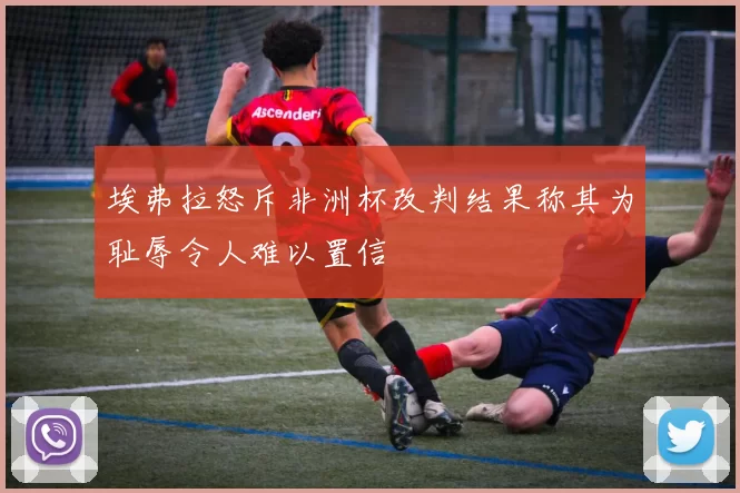 埃弗拉怒斥非洲杯改判结果称其为耻辱令人难以置信