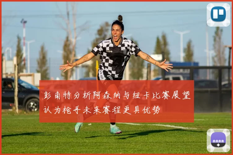 彭南特分析阿森纳与纽卡比赛展望认为枪手未来赛程更具优势