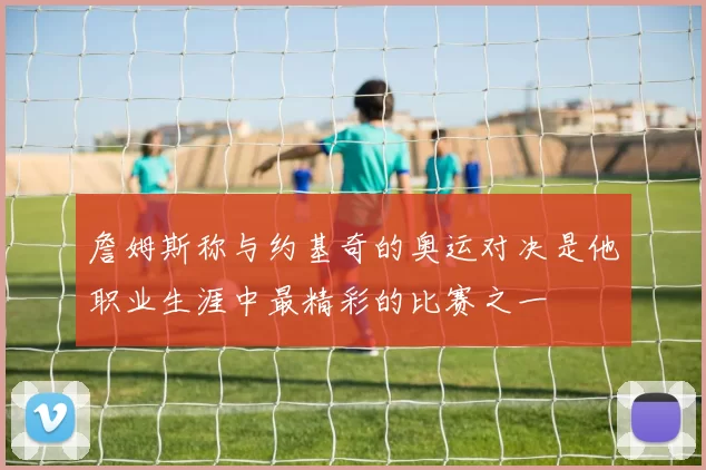 詹姆斯称与约基奇的奥运对决是他职业生涯中最精彩的比赛之一