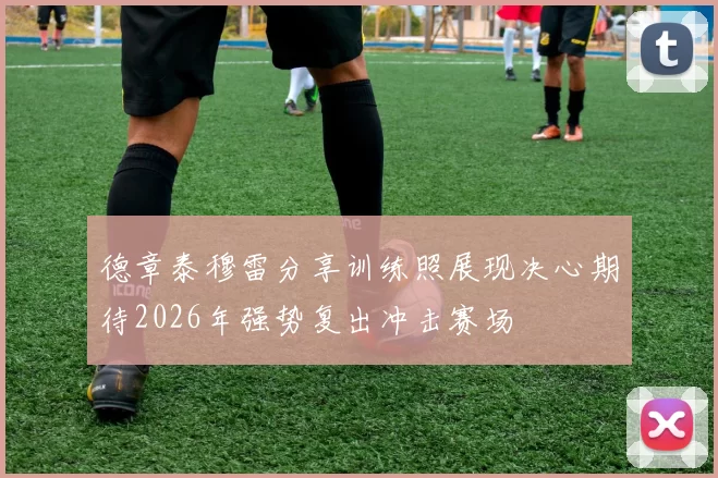 德章泰穆雷分享训练照展现决心期待2026年强势复出冲击赛场