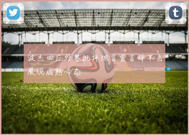 波杰回应外界批评坦言曾言辞不当展现成熟心态