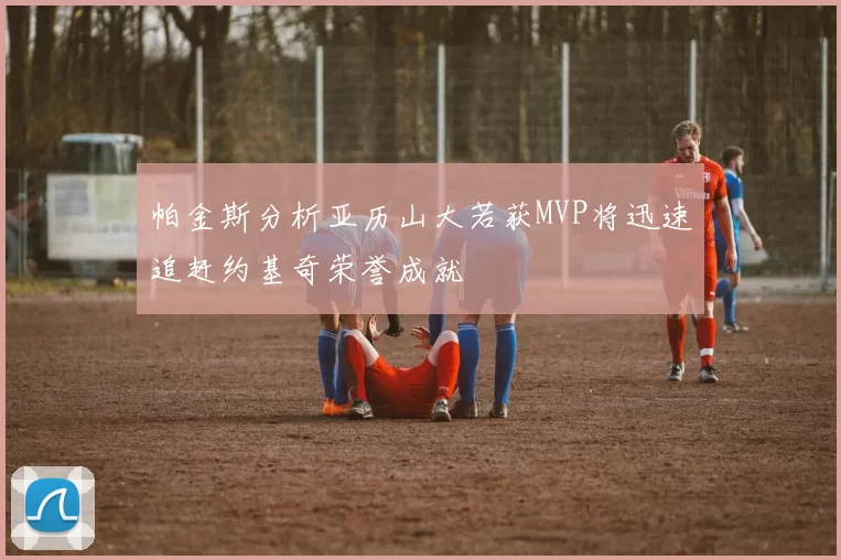 帕金斯分析亚历山大若获MVP将迅速追赶约基奇荣誉成就