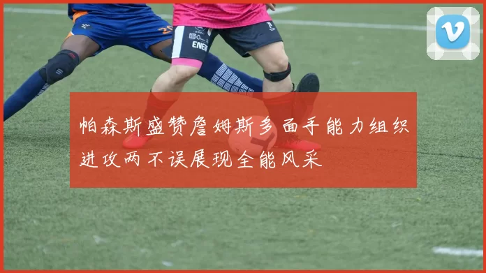 帕森斯盛赞詹姆斯多面手能力组织进攻两不误展现全能风采