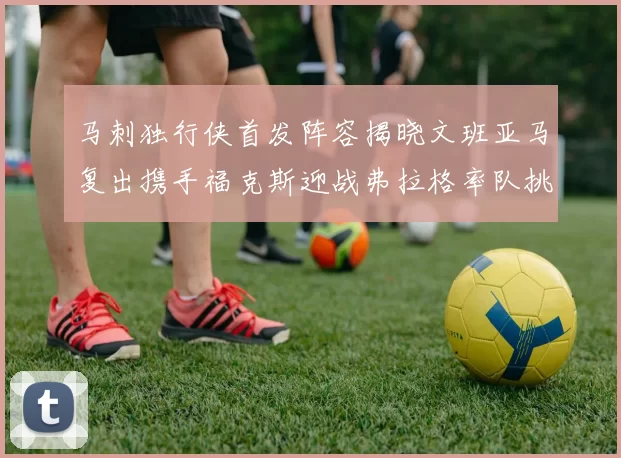 马刺独行侠首发阵容揭晓文班亚马复出携手福克斯迎战弗拉格率队挑战