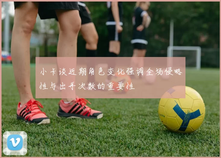 小卡谈近期角色变化强调全场侵略性与出手次数的重要性